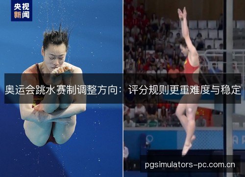 奥运会跳水赛制调整方向:评分规则更重难度与稳定 奥运会跳水赛制调整方向:评分规则更重难度与稳定