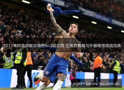 2011年阿森纳斯坦福桥5-3切尔西 范佩西戴帽与外脚背传球成经典 2011年阿森纳斯坦福桥5-3切尔西 范佩西戴帽与外脚背传球成经典