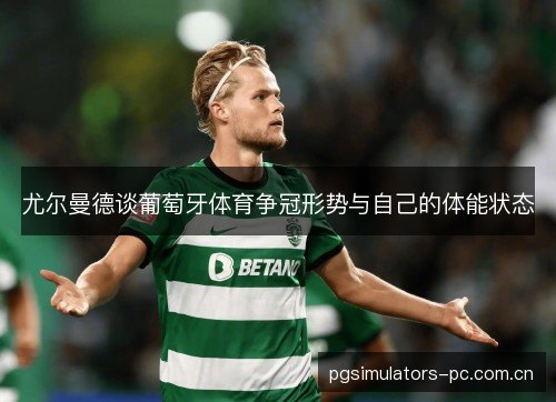 尤尔曼德谈葡萄牙体育争冠形势与自己的体能状态 尤尔曼德谈葡萄牙体育争冠形势与自己的体能状态